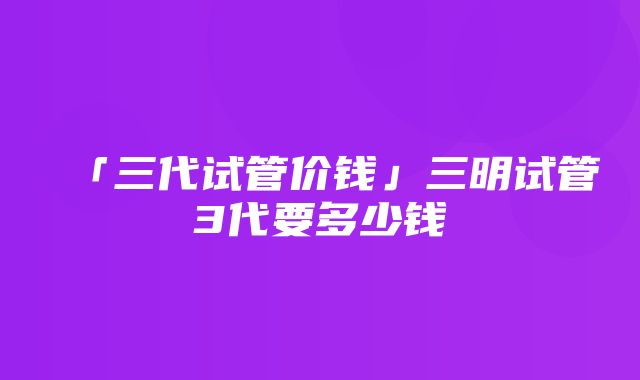 「三代试管价钱」三明试管3代要多少钱