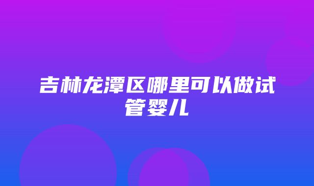 吉林龙潭区哪里可以做试管婴儿