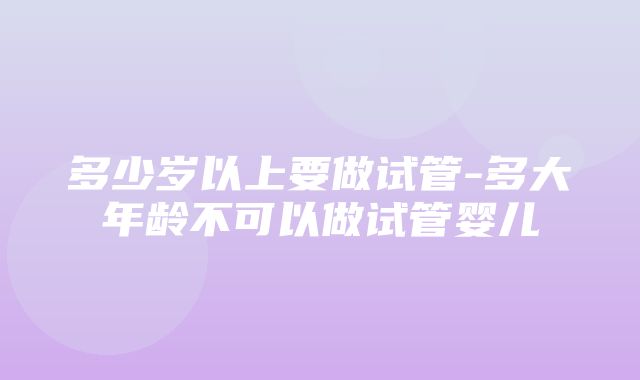 多少岁以上要做试管-多大年龄不可以做试管婴儿