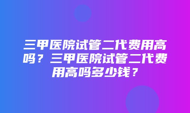 三甲医院试管二代费用高吗？三甲医院试管二代费用高吗多少钱？