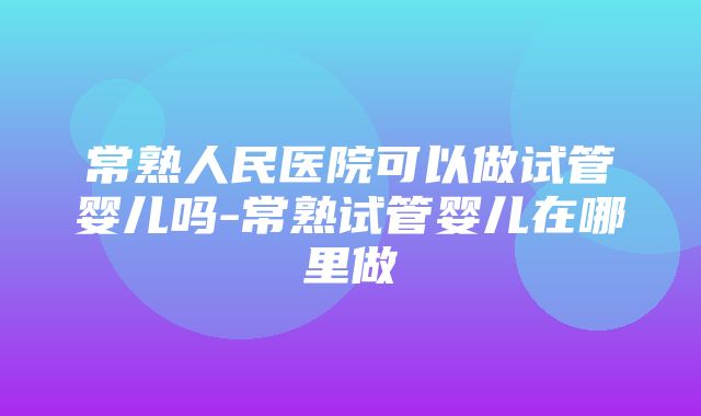 常熟人民医院可以做试管婴儿吗-常熟试管婴儿在哪里做