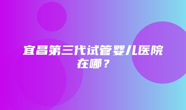 宜昌第三代试管婴儿医院在哪？