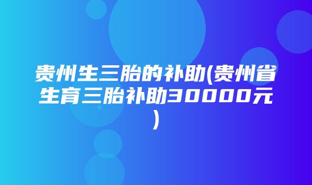 贵州生三胎的补助(贵州省生育三胎补助30000元)