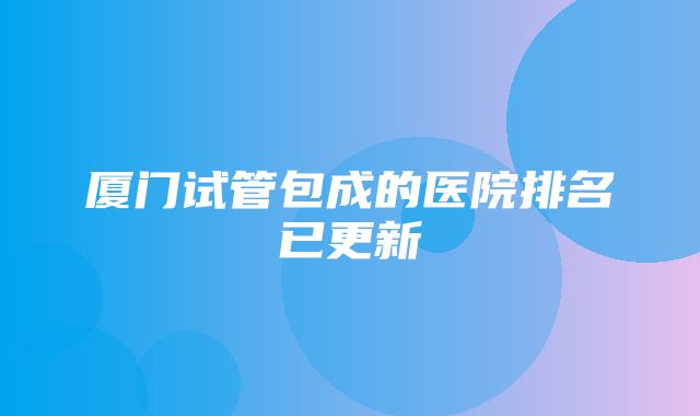 厦门试管包成的医院排名已更新