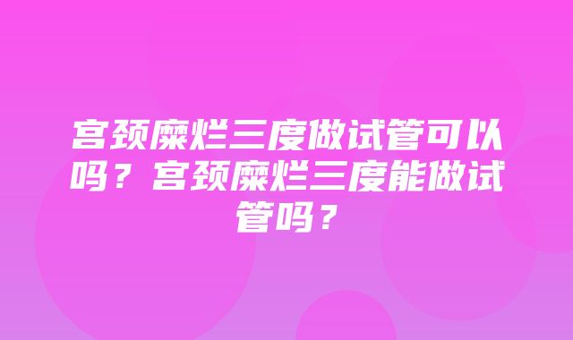 宫颈糜烂三度做试管可以吗？宫颈糜烂三度能做试管吗？