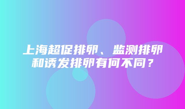 上海超促排卵、监测排卵和诱发排卵有何不同？