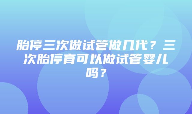 胎停三次做试管做几代？三次胎停育可以做试管婴儿吗？