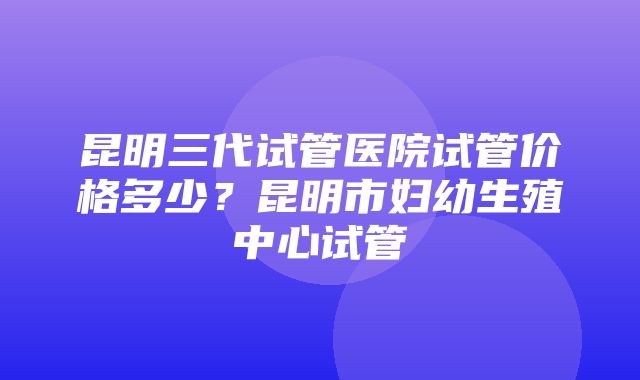 昆明三代试管医院试管价格多少？昆明市妇幼生殖中心试管