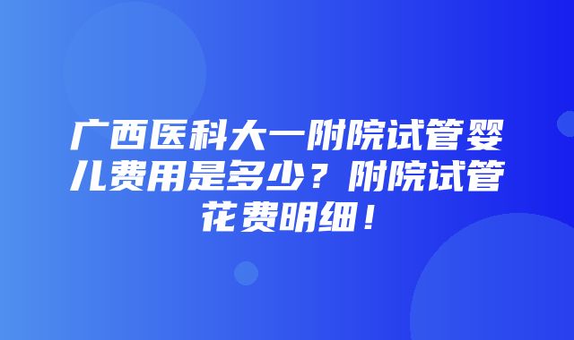 广西医科大一附院试管婴儿费用是多少？附院试管花费明细！