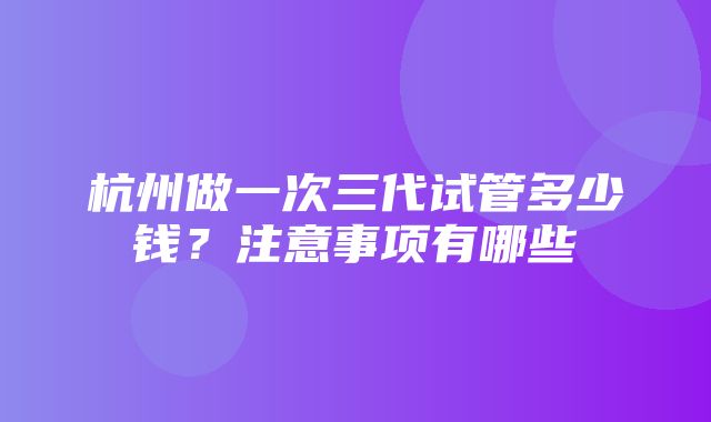 杭州做一次三代试管多少钱？注意事项有哪些