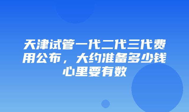 天津试管一代二代三代费用公布，大约准备多少钱心里要有数