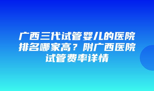 广西三代试管婴儿的医院排名哪家高？附广西医院试管费率详情