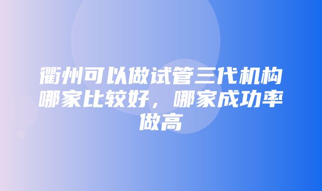 衢州可以做试管三代机构哪家比较好，哪家成功率做高