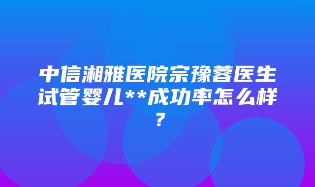 中信湘雅医院宗豫蓉医生试管婴儿**成功率怎么样？