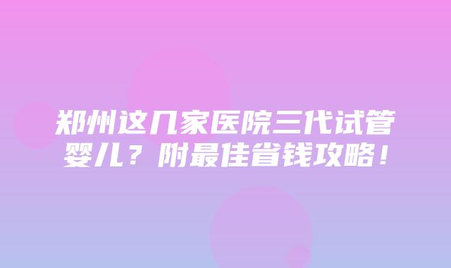 郑州这几家医院三代试管婴儿？附最佳省钱攻略！