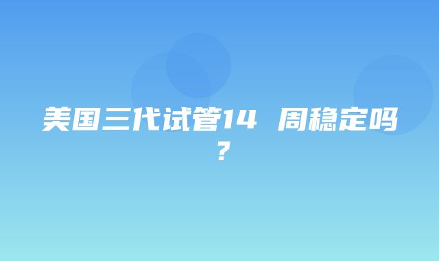 美国三代试管14 周稳定吗？