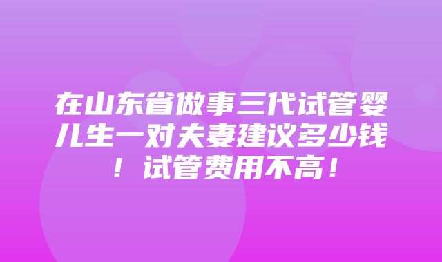 在山东省做事三代试管婴儿生一对夫妻建议多少钱！试管费用不高！