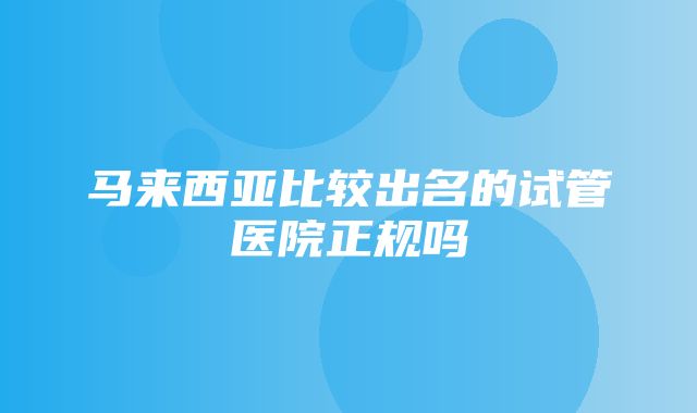 马来西亚比较出名的试管医院正规吗