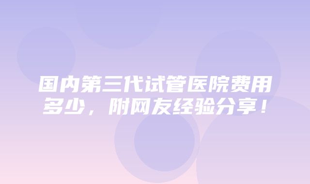 国内第三代试管医院费用多少，附网友经验分享！