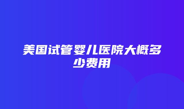 美国试管婴儿医院大概多少费用