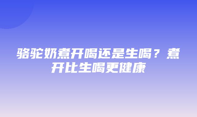 骆驼奶煮开喝还是生喝？煮开比生喝更健康