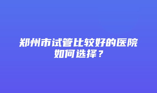 郑州市试管比较好的医院如何选择？