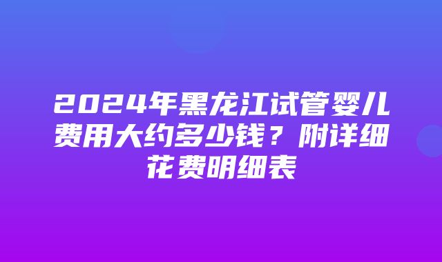 2024年黑龙江试管婴儿费用大约多少钱？附详细花费明细表