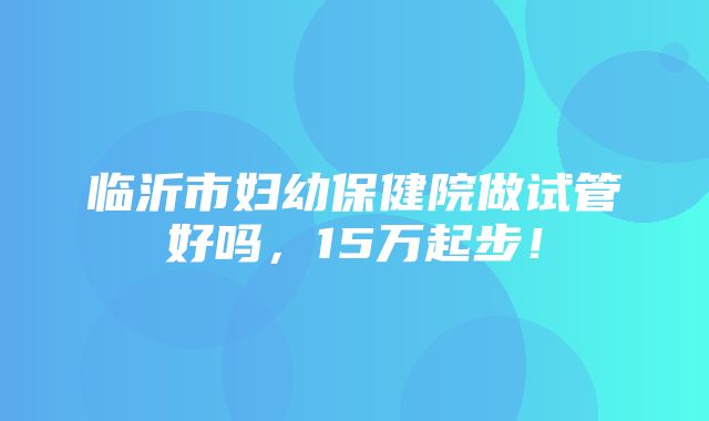 临沂市妇幼保健院做试管好吗，15万起步！