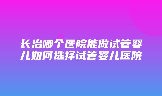 长治哪个医院能做试管婴儿如何选择试管婴儿医院