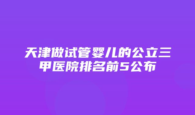 天津做试管婴儿的公立三甲医院排名前5公布