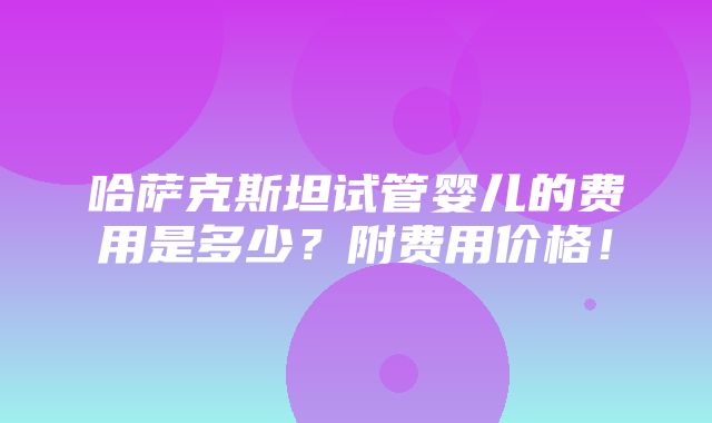 哈萨克斯坦试管婴儿的费用是多少？附费用价格！