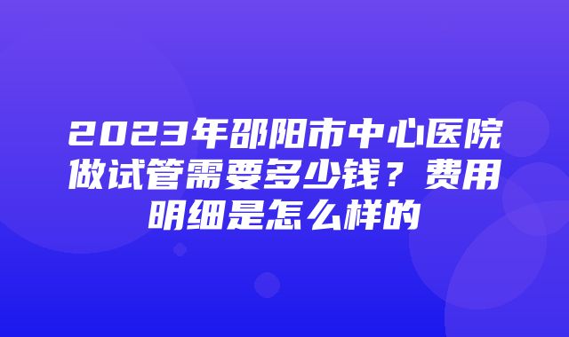 2023年邵阳市中心医院做试管需要多少钱？费用明细是怎么样的