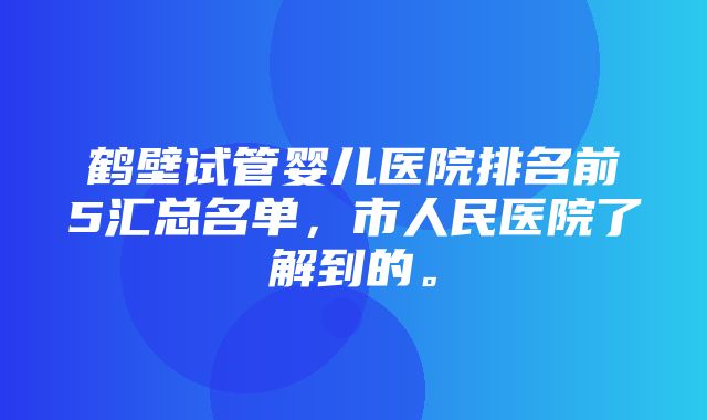 鹤壁试管婴儿医院排名前5汇总名单，市人民医院了解到的。