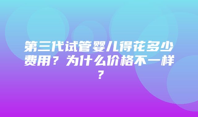 第三代试管婴儿得花多少费用？为什么价格不一样？