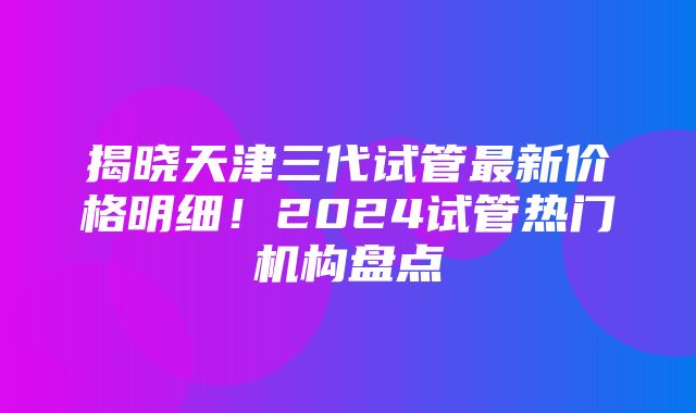 揭晓天津三代试管最新价格明细！2024试管热门机构盘点