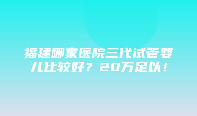 福建哪家医院三代试管婴儿比较好？20万足以！