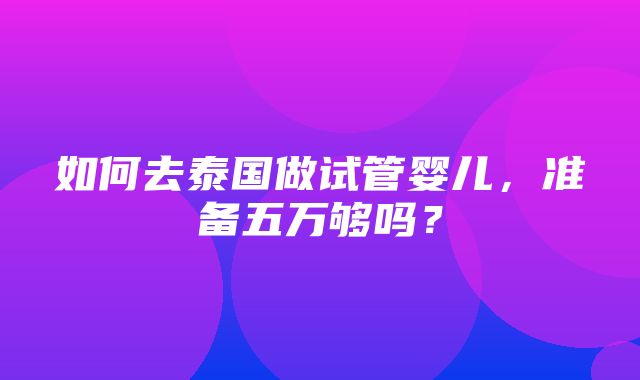 如何去泰国做试管婴儿，准备五万够吗？