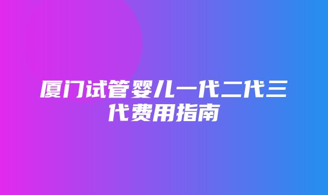 厦门试管婴儿一代二代三代费用指南