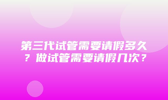 第三代试管需要请假多久？做试管需要请假几次？