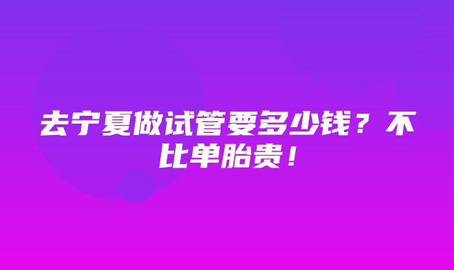 去宁夏做试管要多少钱？不比单胎贵！