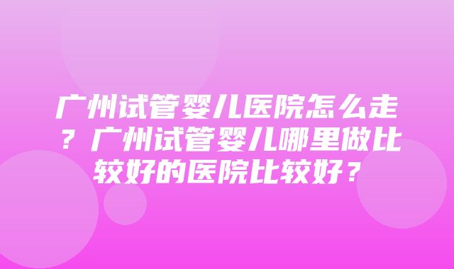 广州试管婴儿医院怎么走？广州试管婴儿哪里做比较好的医院比较好？