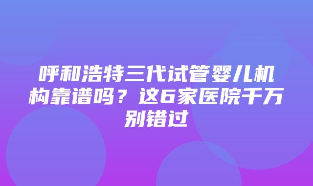 呼和浩特三代试管婴儿机构靠谱吗？这6家医院千万别错过