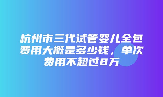 杭州市三代试管婴儿全包费用大概是多少钱，单次费用不超过8万