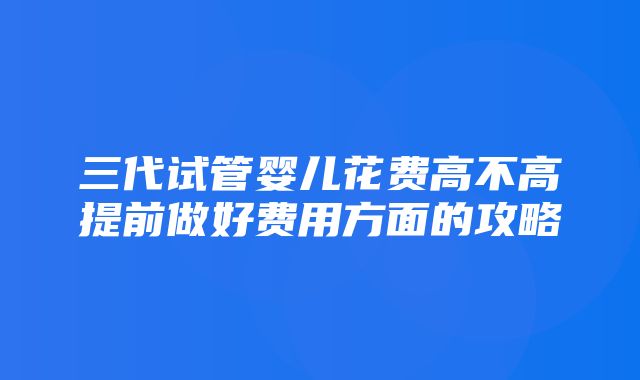 三代试管婴儿花费高不高提前做好费用方面的攻略