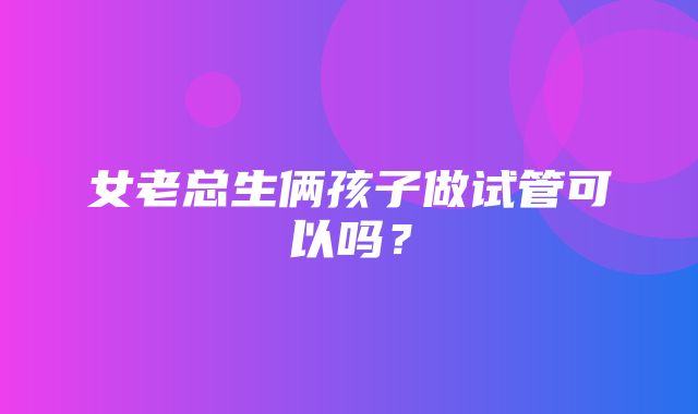 女老总生俩孩子做试管可以吗？