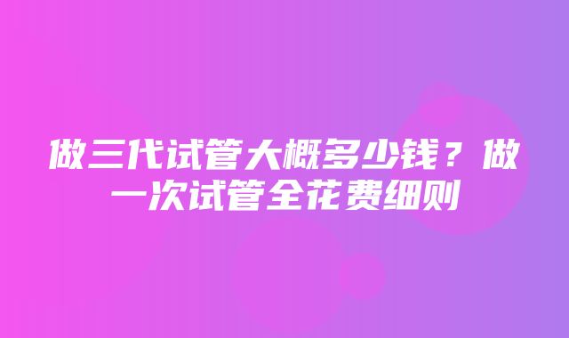 做三代试管大概多少钱？做一次试管全花费细则