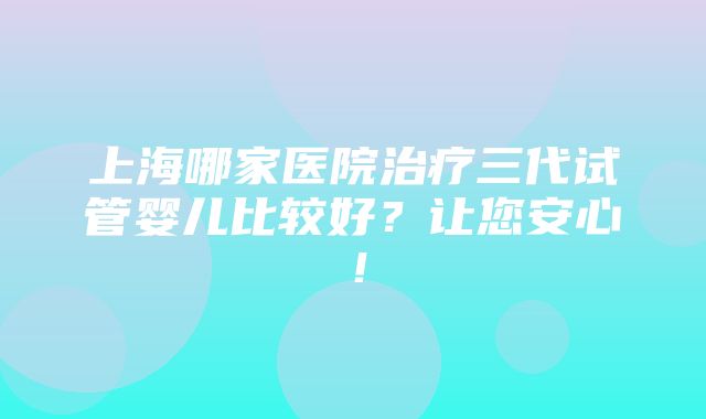 上海哪家医院治疗三代试管婴儿比较好？让您安心！