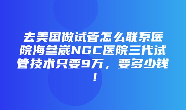 去美国做试管怎么联系医院海参崴NGC医院三代试管技术只要9万，要多少钱！