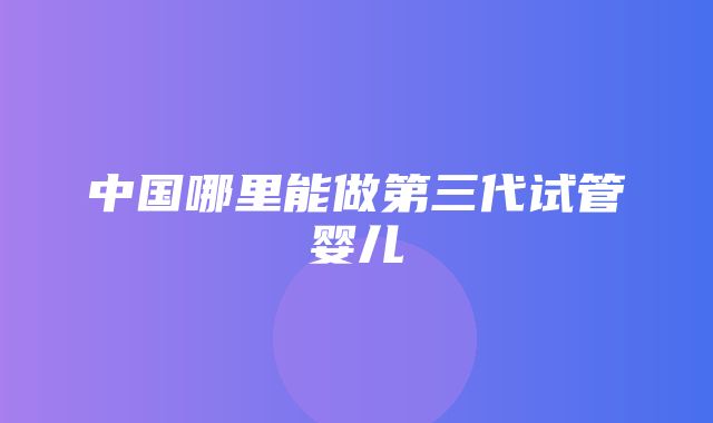 中国哪里能做第三代试管婴儿