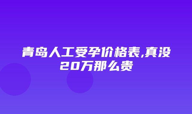 青岛人工受孕价格表,真没20万那么贵